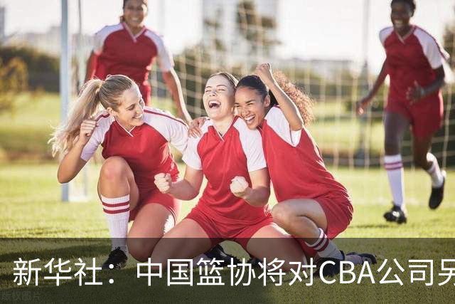 新华社：中国篮协将对CBA公司另行调查处理